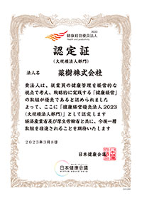 2023 健康経営優良法人 Health and productivity 認定証(大規模法人部門)薬樹株式会社　貴法人は、従業員の健康管理を経営的な視点で考え、戦略的に実践する「健康経営」の取組が優良であると認められましたよって、ここに「健康経営優良法人 2023(大規模法人部門)」として認定します。経済産業省及び厚生労働省と共に、今後一層取組を推進されることを期待いたします。2023年3月8日　日本健康会議